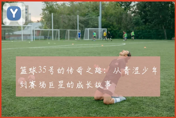 篮球35号的传奇之路：从青涩少年到赛场巨星的成长故事