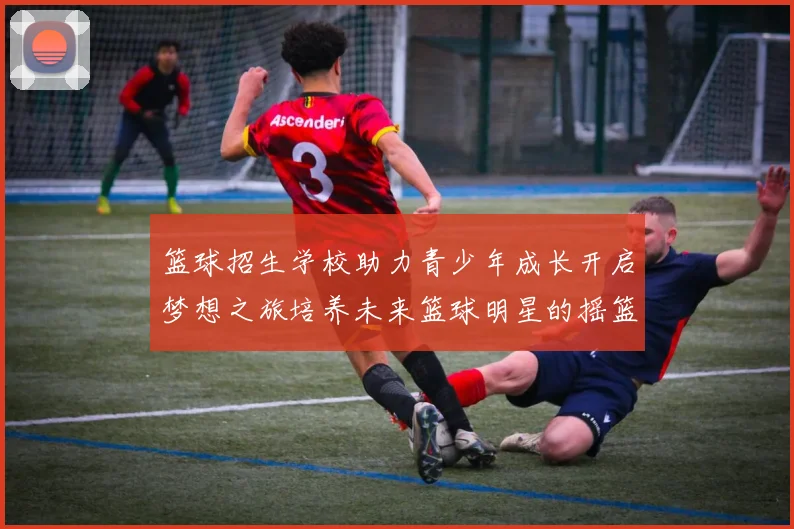 篮球招生学校助力青少年成长开启梦想之旅培养未来篮球明星的摇篮