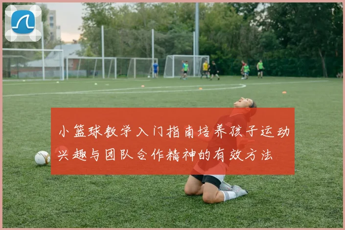 小篮球教学入门指南培养孩子运动兴趣与团队合作精神的有效方法